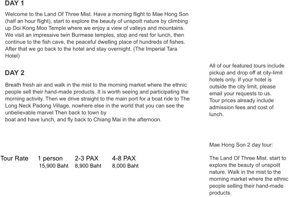 Tour Rate	1 person	2-3 PAX	4-8 PAX   	           15,900 Baht	8,900 Baht	8,000 Baht All of our featured tours include pickup and drop off at city-limit hotels only. If your hotel is outside the city limit, please email your requests to us. Tour prices already include admission fees and cost of lunch.      Mae Hong Son 2 day tour:  The Land Of Three Mist. start to explore the beauty of unspoilt nature. Walk in the mist to the morning market where the ethnic people selling their hand-made products. Breath fresh air and walk in the mist to the morning market where the ethnic people sell their hand-made products. It is worth seeing and participating the morning activity. Then we drive straight to the main port for a boat ride to The Long Neck Padong Village, nowhere else in the world that you can see the unbelievable marvel Then back to town by boat and have lunch, and fly back to Chiang Mai in the afternoon. Welcome to the Land Of Three Mist. Have a morning flight to Mae Hong Son (half an hour flight), start to explore the beauty of unspoilt nature by climbing up Doi Kong Moo Temple where we enjoy a view of valleys and mountains. We visit an impressive twin Burmese temples, stop and rest for lunch, then continue to the fish cave, the peaceful dwelling place of hundreds of fishes. After that we go back to the hotel and stay overnight. (The Imperial Tara Hotel) Popular Tour  Faq DAY 1 DAY 2